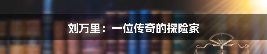 刘万里：一位传奇的探险家