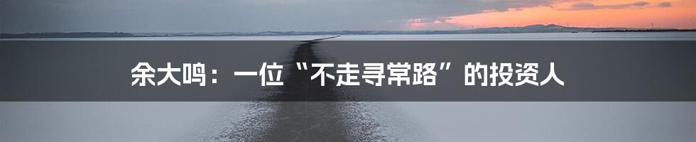 余大鸣:一位“不走寻常路”的投资人