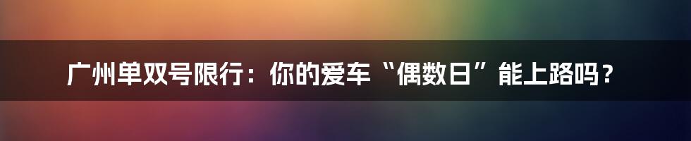 广州单双号限行:你的爱车“偶数日”能上路吗?