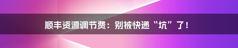 顺丰资源调节费：别被快递“坑”了！