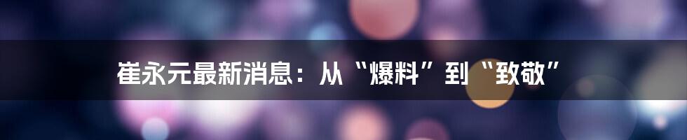 崔永元最新消息:从“爆料”到“致敬”