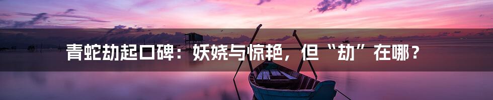 青蛇劫起口碑:妖娆与惊艳,但“劫”在哪?