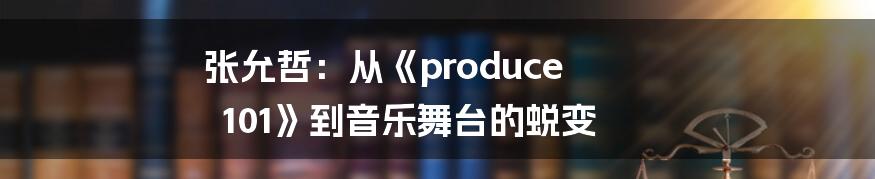 张允哲:从《produce 101》到音乐舞台的蜕变