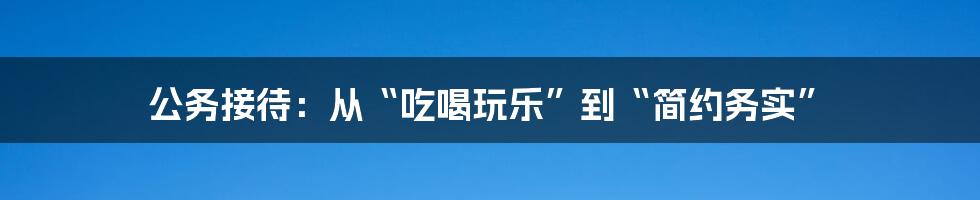 公务接待：从“吃喝玩乐”到“简约务实”
