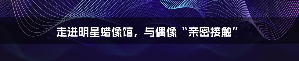 走进明星蜡像馆,与偶像“亲密接触”