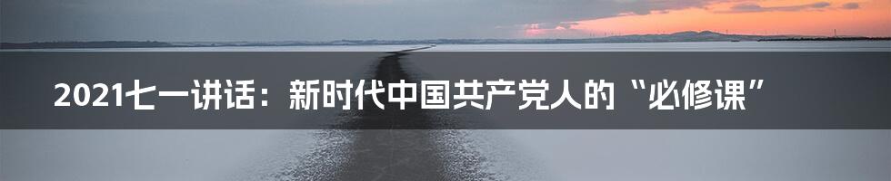 2021七一讲话:新时代中国共产党人的“必修课”