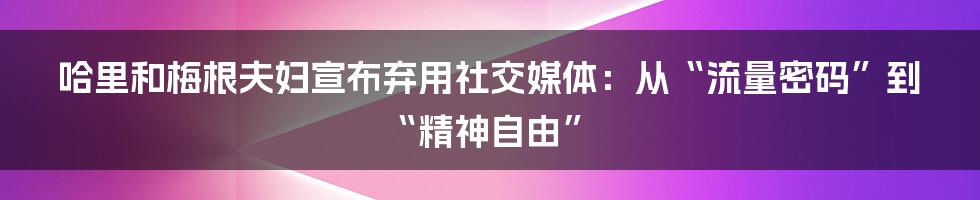 哈里和梅根夫妇宣布弃用社交媒体:从“流量密码”到“精神自由”