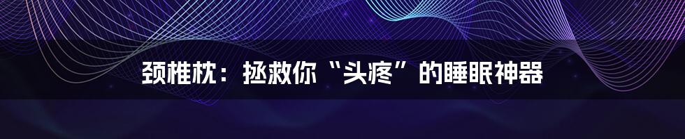 颈椎枕:拯救你“头疼”的睡眠神器
