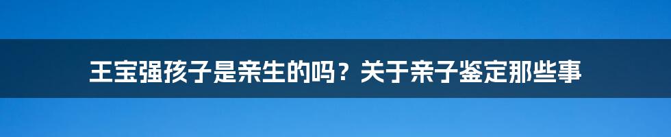王宝强孩子是亲生的吗?关于亲子鉴定那些事