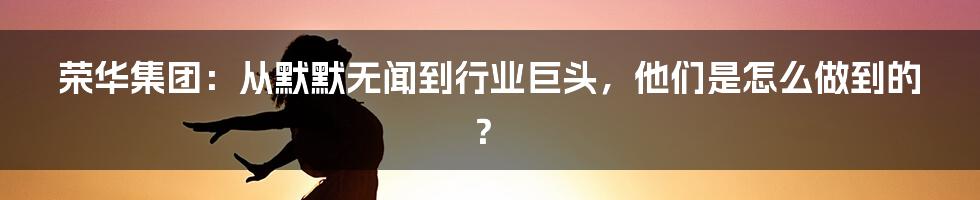 荣华集团：从默默无闻到行业巨头，他们是怎么做到的？