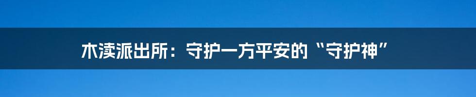 木渎派出所:守护一方平安的“守护神”