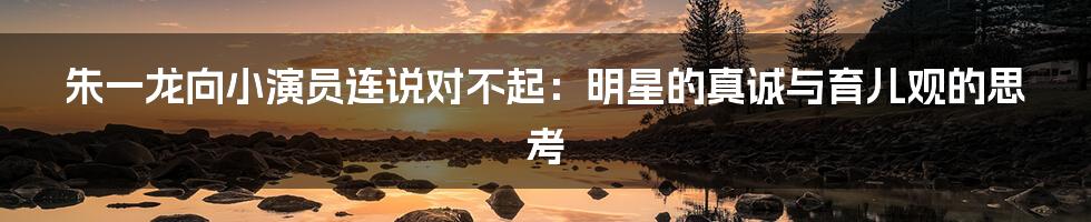 朱一龙向小演员连说对不起:明星的真诚与育儿观的思考