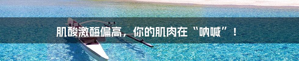 肌酸激酶偏高,你的肌肉在“呐喊”!