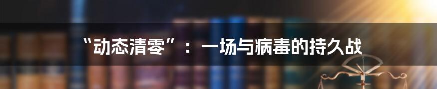 “动态清零”:一场与病毒的持久战