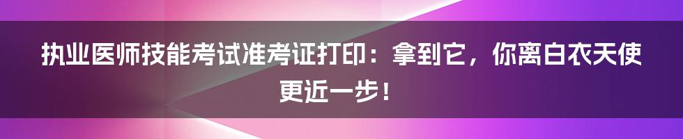 执业医师技能考试准考证打印:拿到它,你离白衣天使更近一步!