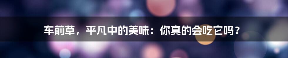 车前草,平凡中的美味:你真的会吃它吗?