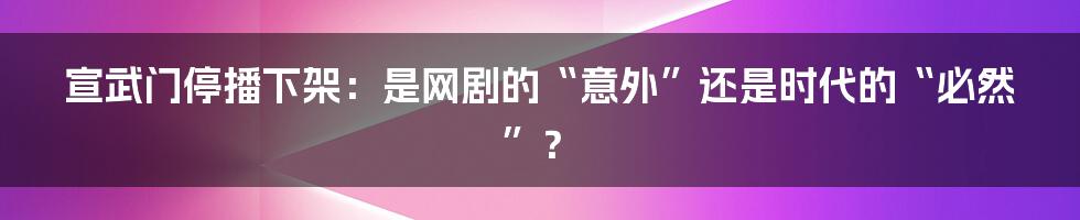 宣武门停播下架:是网剧的“意外”还是时代的“必然”?
