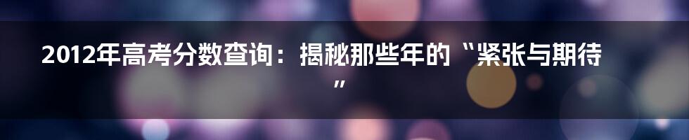 2012年高考分数查询:揭秘那些年的“紧张与期待”