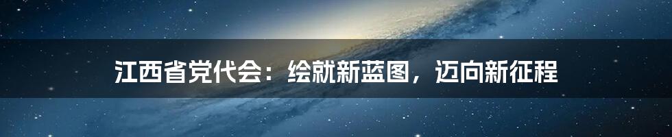 江西省党代会：绘就新蓝图，迈向新征程