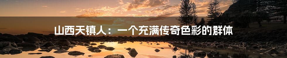 山西天镇人:一个充满传奇色彩的群体