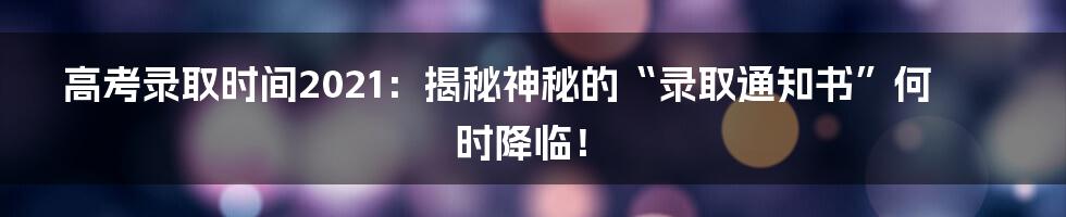 高考录取时间2021:揭秘神秘的“录取通知书”何时降临!