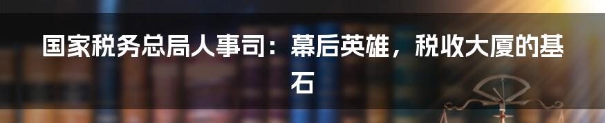 国家税务总局人事司:幕后英雄,税收大厦的基石