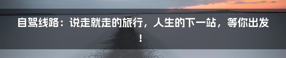 自驾线路:说走就走的旅行,人生的下一站,等你出发!