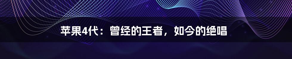 苹果4代:曾经的王者,如今的绝唱