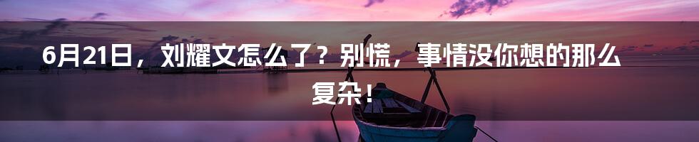 6月21日,刘耀文怎么了?别慌,事情没你想的那么复杂!