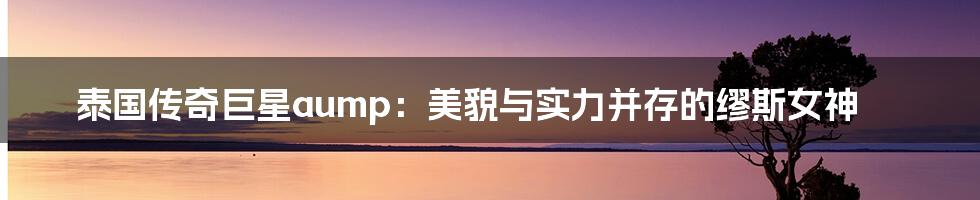 泰国传奇巨星aump:美貌与实力并存的缪斯女神