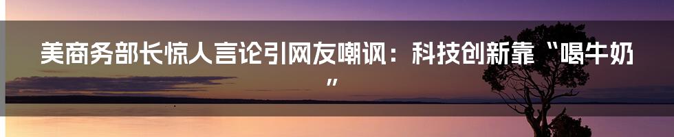 美商务部长惊人言论引网友嘲讽:科技创新靠“喝牛奶”