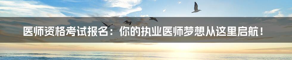 医师资格考试报名:你的执业医师梦想从这里启航!