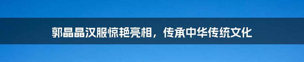 郭晶晶汉服惊艳亮相,传承中华传统文化