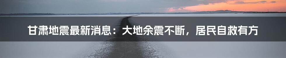 甘肃地震最新消息:大地余震不断,居民自救有方