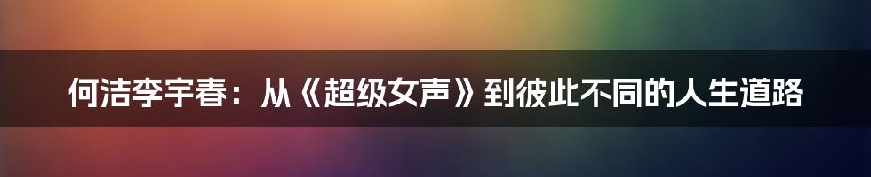 何洁李宇春:从《超级女声》到彼此不同的人生道路