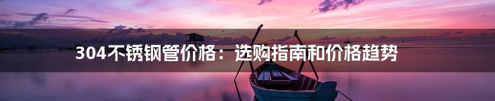 304不锈钢管价格:选购指南和价格趋势