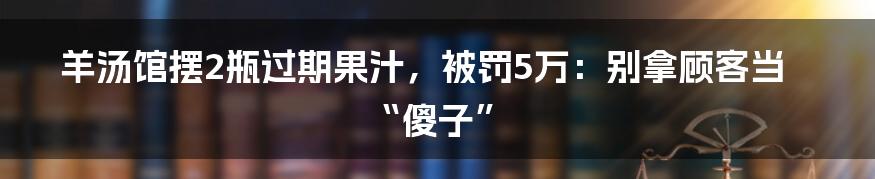 羊汤馆摆2瓶过期果汁，被罚5万：别拿顾客当“傻子”