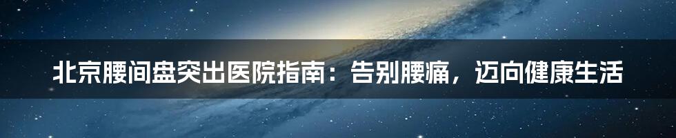 北京腰间盘突出医院指南：告别腰痛，迈向健康生活