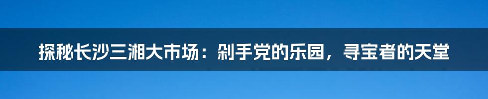 探秘长沙三湘大市场：剁手党的乐园，寻宝者的天堂
