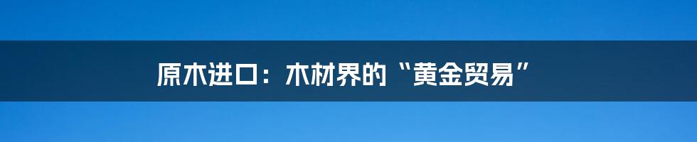 原木进口:木材界的“黄金贸易”