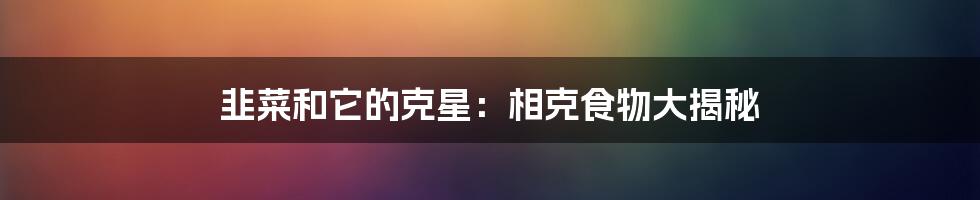 韭菜和它的克星:相克食物大揭秘
