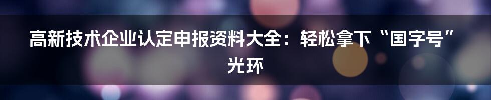 高新技术企业认定申报资料大全：轻松拿下“国字号”光环