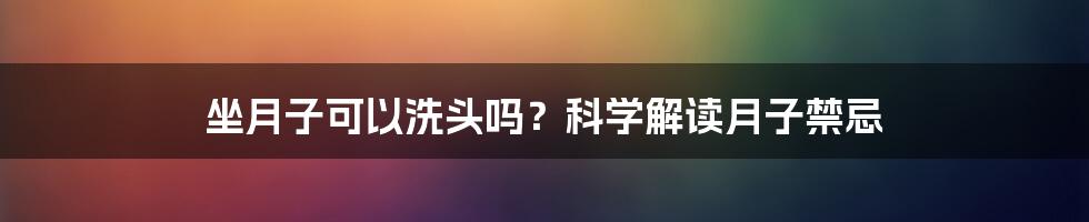 坐月子可以洗头吗？科学解读月子禁忌