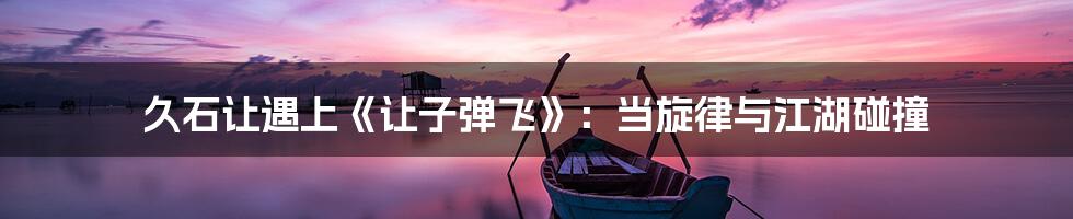 久石让遇上《让子弹飞》:当旋律与江湖碰撞