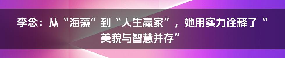 李念:从“海藻”到“人生赢家”,她用实力诠释了“美貌与智慧并存”