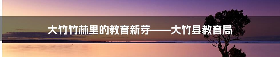 大竹竹林里的教育新芽——大竹县教育局