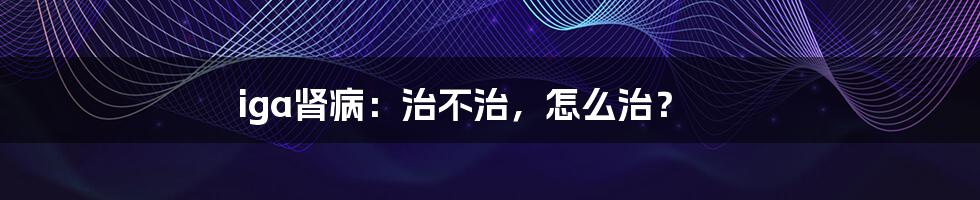 iga肾病：治不治，怎么治？