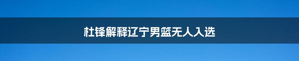 杜锋解释辽宁男篮无人入选