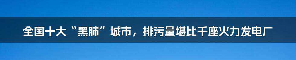 全国十大“黑肺”城市，排污量堪比千座火力发电厂