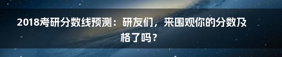 2018考研分数线预测：研友们，来围观你的分数及格了吗？